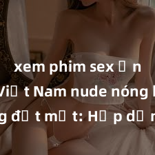xem phim sex Ảnh gái Việt Nam nude nóng bỏng đốt mắt: Hấp dẫn và gợi cảm hút mắt người xem, không thể rời khỏi màn hình