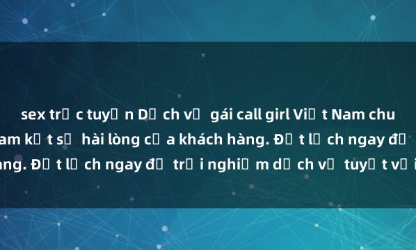 sex trực tuyến Dịch vụ gái call girl Việt Nam chuyên nghiệp, đẳng cấp, cam kết sự hài lòng của khách hàng. Đặt lịch ngay để trải nghiệm dịch vụ tuyệt vời này!