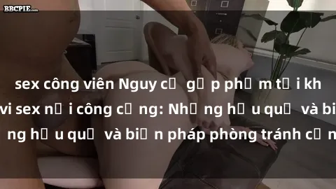 sex công viên Nguy cơ gặp phạm tội khi thực hiện hành vi sex nơi công cộng: Những hậu quả và biện pháp phòng tránh cần biết