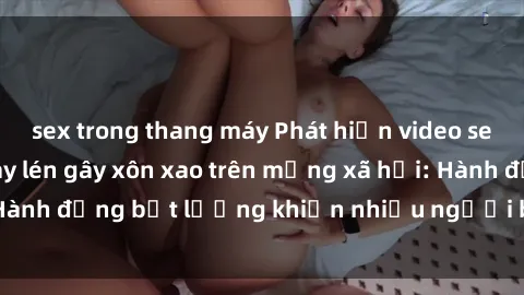 sex trong thang máy Phát hiện video sex nhà nghỉ bị quay lén gây xôn xao trên mạng xã hội: Hành động bất lương khiến nhiều người bức xúc và lên án.