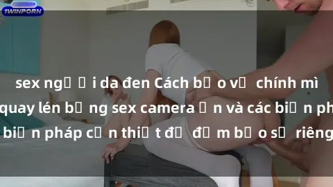 sex người da đen Cách bảo vệ chính mình khỏi việc bị quay lén bằng sex camera ẩn và các biện pháp cần thiết để đảm bảo sự riêng tư của bạn.
