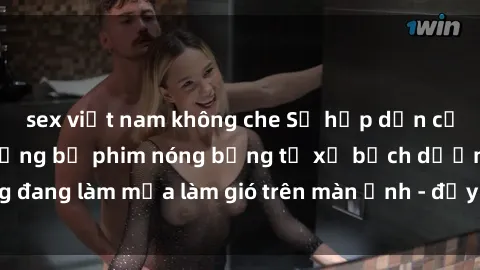 sex việt nam không che Sự hấp dẫn của phim sex Nga: Những bộ phim nóng bỏng từ xứ bạch dương đang làm mưa làm gió trên màn ảnh - đầy nhiệt huyết và đam mê!