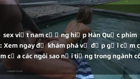 sex việt nam cưỡng hiếp Hàn Quốc phim sex hot mới nhất: Xem ngay để khám phá vẻ đẹp gợi cảm của các ngôi sao nổi tiếng trong ngành công nghiệp giải trí