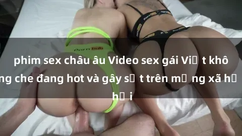 phim sex châu âu Video sex gái Việt không che đang hot và gây sốt trên mạng xã hội