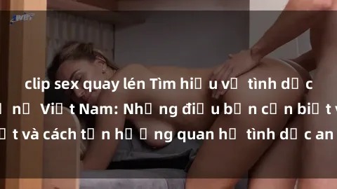 clip sex quay lén Tìm hiểu về tình dục khi mang thai ở phụ nữ Việt Nam: Những điều bạn cần biết và cách tận hưởng quan hệ tình dục an toàn cho mẹ và bé.