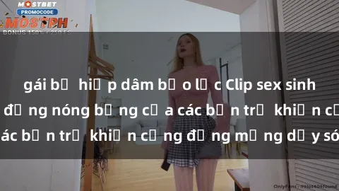 gái bị hiếp dâm bạo lực Clip sex sinh viên gây sốc: Hành động nóng bỏng của các bạn trẻ khiến cộng đồng mạng dậy sóng