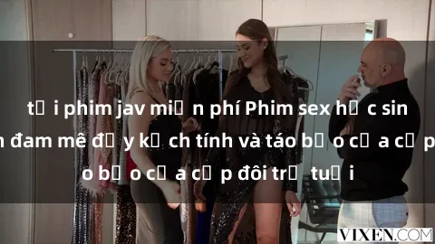tải phim jav miễn phí Phim sex học sinh: Cuộc hẹn đam mê đầy kịch tính và táo bạo của cặp đôi trẻ tuổi