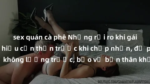 sex quán cà phê Những rủi ro khi gái trẻ quan hệ: Tìm hiểu cẩn thận trước khi chấp nhận, đề phòng hậu quả không lường trước, bảo vệ bản thân khỏi những nguy cơ không mong muốn