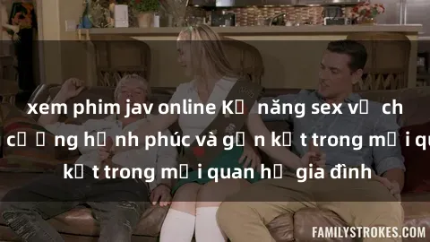 xem phim jav online Kỹ năng sex vợ chồng: Cách tăng cường hạnh phúc và gắn kết trong mối quan hệ gia đình