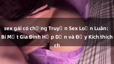 sex gái có chồng Truyện Sex Loạn Luân: Bí Mật Gia Đình Hấp Dẫn và Đầy Kích thích