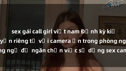 sex gái call girl việt nam Định kỳ kiểm tra và bảo vệ quyền riêng tư với camera ẩn trong phòng ngủ để ngăn chặn việc sử dụng sex camera ẩn trái phép.