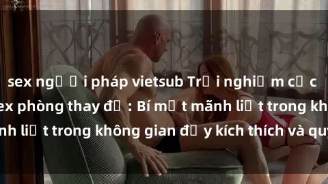 sex người pháp vietsub Trải nghiệm cực kỳ hứng thú với sex phòng thay đồ: Bí mật mãnh liệt trong không gian đầy kích thích và quyến rũ