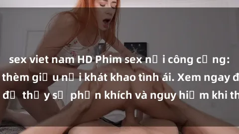 sex viet nam HD Phim sex nơi công cộng: Các cặp đôi không thèm giấu nỗi khát khao tình ái. Xem ngay để thấy sự phấn khích và nguy hiểm khi thực hiện hành vi này!