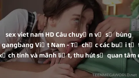 sex viet nam HD Câu chuyện về sự bùng nổ của phong trào gangbang Việt Nam - Tổ chức các buổi tụ tập đầy kịch tính và mãnh liệt, thu hút sự quan tâm của đông đảo người tham gia.