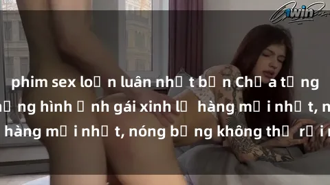 phim sex loạn luân nhật bản Chưa từng thất vọng với những hình ảnh gái xinh lộ hàng mới nhất, nóng bỏng không thể rời mắt