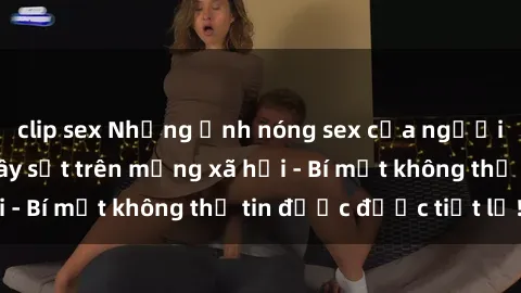 clip sex Những ảnh nóng sex của người mẫu Việt Nam gây sốt trên mạng xã hội - Bí mật không thể tin được được tiết lộ!