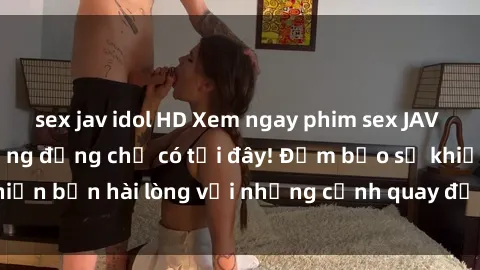 sex jav idol HD Xem ngay phim sex JAV HD siêu nét, cực sống động chỉ có tại đây! Đảm bảo sẽ khiến bạn hài lòng với những cảnh quay đỉnh cao. Đừng bỏ lỡ!