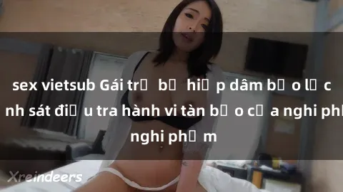 sex vietsub Gái trẻ bị hiếp dâm bạo lực, cảnh sát điều tra hành vi tàn bạo của nghi phạm