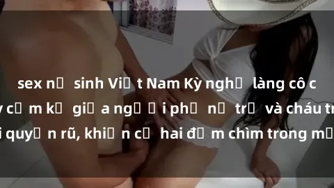 sex nữ sinh Việt Nam Kỳ nghỉ làng cô cháu: Cuộc tình đầy cấm kỵ giữa người phụ nữ trẻ và cháu trai quyến rũ, khiến cả hai đắm chìm trong mối quan hệ nguy hiểm.
