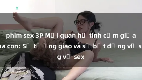 phim sex 3P Mối quan hệ tình cảm giữa cha con: Sự tương giao và sự bất đồng về sex