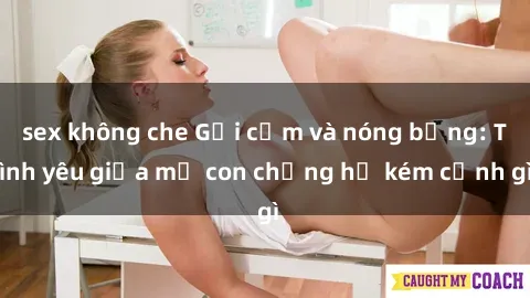 sex không che Gợi cảm và nóng bỏng: Tình yêu giữa mẹ con chẳng hề kém cạnh gì