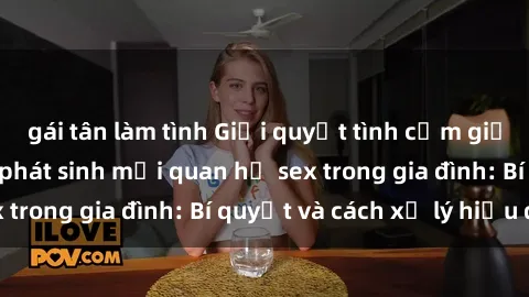 gái tân làm tình Giải quyết tình cảm giữa anh em ruột khi phát sinh mối quan hệ sex trong gia đình: Bí quyết và cách xử lý hiệu quả