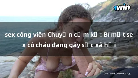 sex công viên Chuyện cấm kỵ: Bí mật sex cô cháu đang gây sốc xã hội
