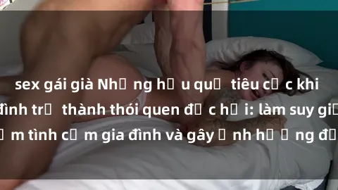 sex gái già Những hậu quả tiêu cực khi việc xem sex gia đình trở thành thói quen độc hại: làm suy giảm tình cảm gia đình và gây ảnh hưởng đến sức khỏe tinh thần.