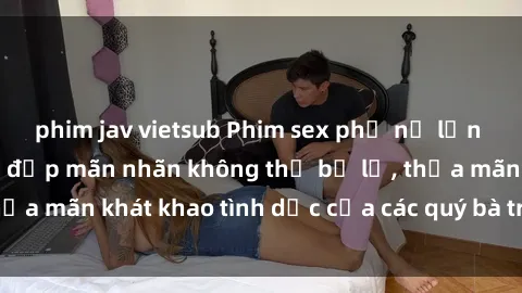 phim jav vietsub Phim sex phụ nữ lớn tuổi: Những cảnh đẹp mãn nhãn không thể bỏ lỡ, thỏa mãn khát khao tình dục của các quý bà trưởng thành