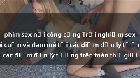 phim sex nơi công cộng Trải nghiệm sex khách sạn đầy lôi cuốn và đam mê tại các điểm đến lý tưởng trên toàn thế giới