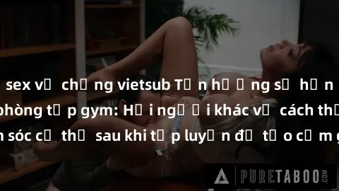 sex vợ chồng vietsub Tận hưởng sự hứng khởi trong sex phòng tập gym: Hỏi người khác về cách thức chăm sóc cơ thể sau khi tập luyện để tạo cảm giác hưng phấn và thỏa mãn.