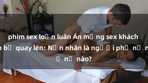 phim sex loạn luân Án mạng sex khách sạn bị quay lén: Nạn nhân là người phụ nữ nào?