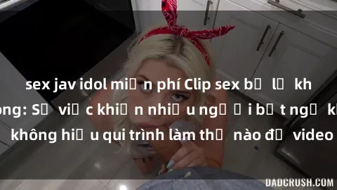 sex jav idol miễn phí Clip sex bị lộ khiến dư luận dậy sóng: Sự việc khiến nhiều người bất ngờ không hiểu qui trình làm thế nào để video nóng này bị rò rỉ.