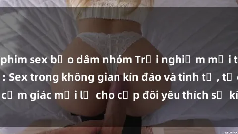 phim sex bạo dâm nhóm Trải nghiệm mới tại phòng thay đồ: Sex trong không gian kín đáo và tinh tế, tạo cảm giác mới lạ cho cặp đôi yêu thích sự kích thích và hứng khởi.
