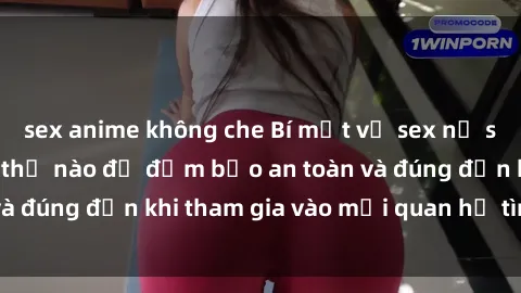 sex anime không che Bí mật về sex nữ sinh Việt Nam: Làm thế nào để đảm bảo an toàn và đúng đắn khi tham gia vào mối quan hệ tình dục?