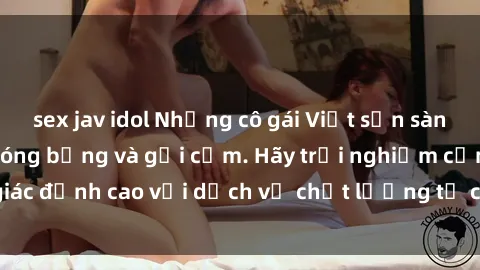 sex jav idol Những cô gái Việt sẵn sàng làm tình cực kỳ nóng bỏng và gợi cảm. Hãy trải nghiệm cảm giác đỉnh cao với dịch vụ chất lượng từ các em gái Việt xinh đẹp.