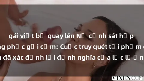 gái việt bị quay lén Nữ cảnh sát hấp dẫn trong bộ đồng phục gợi cảm: Cuộc truy quét tội phạm đã xác định lại định nghĩa của lực lượng chống tội phạm