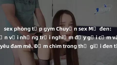 sex phòng tập gym Chuyện sex Mỹ đen: Thách thức giới hạn với những trải nghiệm đầy gợi cảm và tình yêu đam mê. Đắm chìm trong thế giới đen tối của sự lạc lõng đam mê.