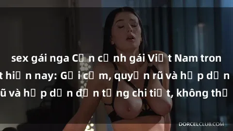 sex gái nga Cận cảnh gái Việt Nam trong sextape hot nhất hiện nay: Gợi cảm, quyến rũ và hấp dẫn đến từng chi tiết, không thể bỏ qua!