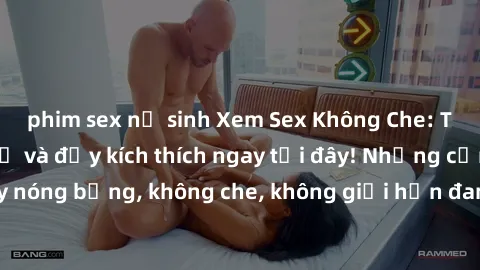 phim sex nữ sinh Xem Sex Không Che: Trải nghiệm mới lạ và đầy kích thích ngay tại đây! Những cảnh quay nóng bỏng, không che, không giới hạn đang chờ đón bạn. Đừng bỏ lỡ!