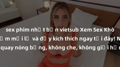 sex phim nhật bản vietsub Xem Sex Không Che: Trải nghiệm mới lạ và đầy kích thích ngay tại đây! Những cảnh quay nóng bỏng, không che, không giới hạn đang chờ đón bạn. Đừng bỏ lỡ!