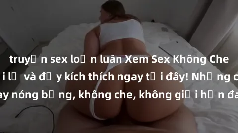 truyện sex loạn luân Xem Sex Không Che: Trải nghiệm mới lạ và đầy kích thích ngay tại đây! Những cảnh quay nóng bỏng, không che, không giới hạn đang chờ đón bạn. Đừng bỏ lỡ!