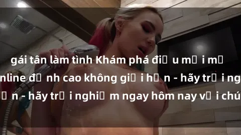 gái tân làm tình Khám phá điều mới mẻ với dịch vụ sex online đỉnh cao không giới hạn - hãy trải nghiệm ngay hôm nay với chúng tôi!