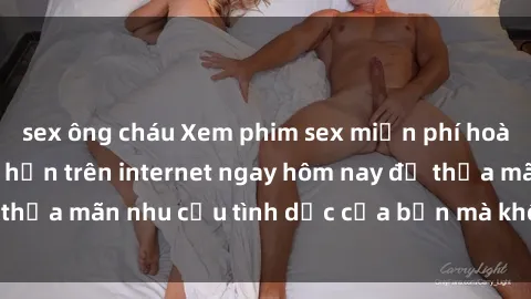 sex ông cháu Xem phim sex miễn phí hoàn toàn không giới hạn trên internet ngay hôm nay để thỏa mãn nhu cầu tình dục của bạn mà không tốn chi phí.