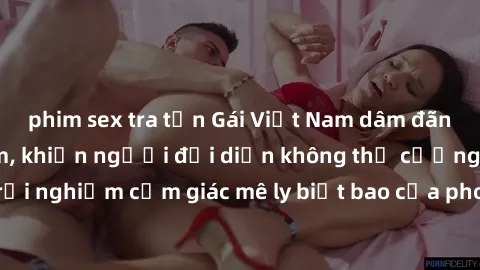 phim sex tra tấn Gái Việt Nam dâm đãng làm tình say đắm, khiến người đối diện không thể cưỡng lại được. Hãy trải nghiệm cảm giác mê ly biết bao của phong cách yêu đương đậm chất dân tộc!