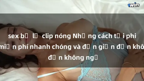 sex bị lộ clip nóng Những cách tải phim sex miễn phí nhanh chóng và đơn giản đến không ngờ