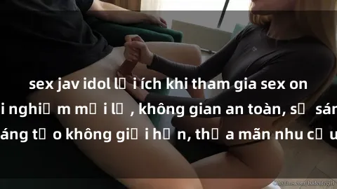 sex jav idol lợi ích khi tham gia sex online không che: Trải nghiệm mới lạ, không gian an toàn, sự sáng tạo không giới hạn, thỏa mãn nhu cầu tình dục của bạn.