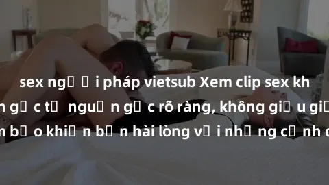 sex người pháp vietsub Xem clip sex không che mới - Nguồn gốc từ nguồn gốc rõ ràng, không giấu giếm. Đảm bảo khiến bạn hài lòng với những cảnh quay táo bạo và đầy kích thích.