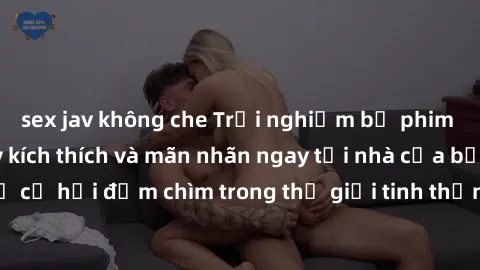 sex jav không che Trải nghiệm bộ phim jav không che đầy kích thích và mãn nhãn ngay tại nhà của bạn! Đừng bỏ lỡ cơ hội đắm chìm trong thế giới tinh thần mới mẻ mà bộ phim này mang đến!