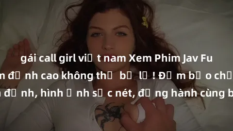 gái call girl việt nam Xem Phim Jav Full HD: Những bộ phim đỉnh cao không thể bỏ lỡ! Đảm bảo chất lượng ổn định, hình ảnh sắc nét, đồng hành cùng bạn trong những giây phút thư giãn!